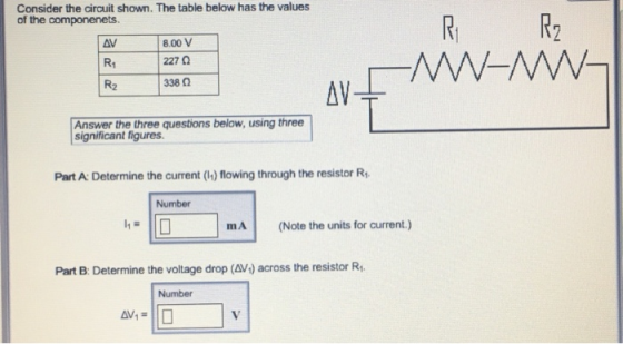 Consider the circuit shown. The table below has the values R2 of the componenets. AV R1 R2 8.00 V 227 Ω 338 Ω AV Answer the three questions below, using three significant figures Part A: Determine the current (h) flowing through the resistor R Number mA (Note the units for current Part B: Determine the voltage drop (AV4) across the resistor R Number