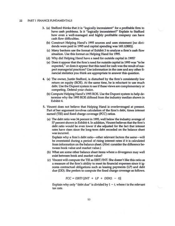 22 PART1 FINANCE FUNDAMENTALS 3. (a) Stafford thinks that it is logically inconsistent for a profitable firm to have cash problems. Is it logically inconsistent? Explain to Stafford how even a well-managed and highly profitable company can have cash flow difficulties. dends were paid in 1995 and capital spending was 165.1(000)] situation. Use this format on Helping Hand for 1995. (b) Construct Helping Hands 1995 sources and uses statement [no divi- (c) Many bankers use the format of Exhibit 3 to analyze a firms cash flow (d) Why did Helping Hand have a need for outside capital in 1995? (e) Does it appear that the firms need for outside capital in 1995 was to be expected, or does it appear that this need for cash was the result of sus- pect managerial practices? Use information in the case and any other fi- nancial statistics you think are appropriate to answer this question. 4. (a) The owner, Justin Stafford, is disturbed by the firms consistently low return on equity (ROE). At the same time, he is reluctant to use much debt. Use the Dupont system to see if these views are complementary or competing. Defend your choice. (b) Compute Helping Hands 1995 ROE. Use the Dupont system to help de- termine why the 1995 ROE differed from the industry median shown in Exhibit 4. 5. Vincent does not believe that Helping Hand is overleveraged at present. Part of her argument involves calculation of the firms debt, times interest earned (TIE) and fixed charge coverage (FCC) ratios. (a) The debt ratio was 34 percent in 1995, well below the industry average of 57 percent shown in Exhibit 4. In addition, Vincent believes that the firms debt ratio would be even lower if she adjusted for the fact that interest rates have risen since the long-term debt recorded on the balance sheet was incurred. Explain why a firms debt ratio-other relevant factors the same-will be overstated during a period of rising interest rates if it is calculated from information on the balance sheet. (Hint: consider the difference be- tween book value and market value.) (b) What are some other balance sheet items where a divergence may well exist between book and market value? (c) Vincent will compute the TIE as EBIT/INT. She doesnt like this ratio as a measure of the firms ability to meet its financial expenses since it ig- nores contractual obligations such as leasing payments (LP) and debt due (DD). She prefers to compute the fixed charge coverage as follows. FCC EBITIINT LP DDI(1 - t)] Explain why only debt due is divided by 1-t, where t is the relevant tax rate. 50