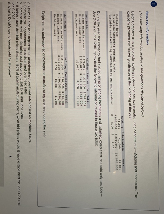 Required information The following information applies to the questions displayed below. Delph Company uses a job-or der costing system and has two manufacturing departments-Molding and Fabrication. The company provided the following estimates at the beginning of the year: 72,000 $ 800,000 270,000 $1,070,000 31,000 41,000 Machine-hours Fixed manufacturing overhead costs Variable manufacturing overhead cost per machine-hour , completed, and sold only two jobs- During the year, the company had no beginning or ending inventories and it started Job D-70 and Job C-200. It provided the following information related to those two jobs: Molding FabricationTotal Direct materials cost $376,000 Direct labor cost 326,000 702,000 230,000 170,000 400,000 8,000 31,000 Machine-hours 23,000 Job c-200 Direct materials cost $270,000 Direct labor cost Machine-hours Molding Fabrication Total 240,000 510,000 140,000 230,000 370,000 8,000 Delph had no underapplied or overapplied manufacturing overhead during the year 2. Assume Delph uses departmental predetermined overhead rates based on machine-hours. a. Compute the departmental predetermined overhead rates b. Compute the total manufacturing cost assigned to Job D-70 and Job C-200 C. If Delph establishes bid prices that are 130% of total manufacturing costs, what bid prices would it have established for Job D-70 and Job C-200? d. What is Delphs cost of goods sold for the year?