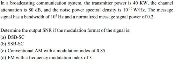 In a broadcasting communication system, the transmitter power is 40 KW, the channel attenuation is 80 dB, and the noise power spectral density is 10-10 W/Hz. The message signal has a bandwidth of 104 Hz and a normalized message signal power of 0.2 Determine the output SNR if the modulation format of the signal is: (a) DSB-SC (b) SSB-SC (c) Conventional AM with a modulation index of 0.85. (d) FM with a frequency modulation index of 3
