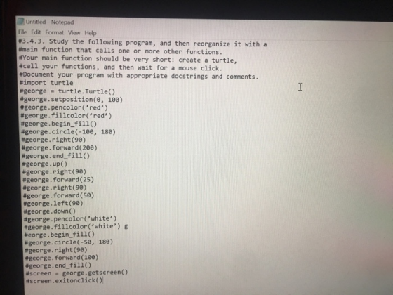 Untitled - Notepad File Edit Format View Help #3.4.3. study the following program, and then reorganize it with a #main function that calls one or more other functions. #Your main function should be very short: create a turtle, #call your functions, and then wait for a mouse click. #Document your program with appropriate doc strings and comments. #import turtle #george turtle . Turtle() #george . setposition(0, 100) #george, pencolor(, red, ) #george. fillcolor (red ) #george . begin-fill() #george . circle(-100, 180) #george-right (90) #george. forward ( 200) #george. end-fill() #george-up ( ) #george, right (90) #george-forward ( 25 ) #george-right (90) #george. forward (50) #george, left (98) #george-down ( ) #george, pen color(white ) #george.fillcolor(,white) g #eorge . begin-fill() #george . circle(-50, 180) #george, right (98) #george. forward ( 100) #george. end-fill ( ) #screen -george.getscreen() #screen. exitonc licko!
