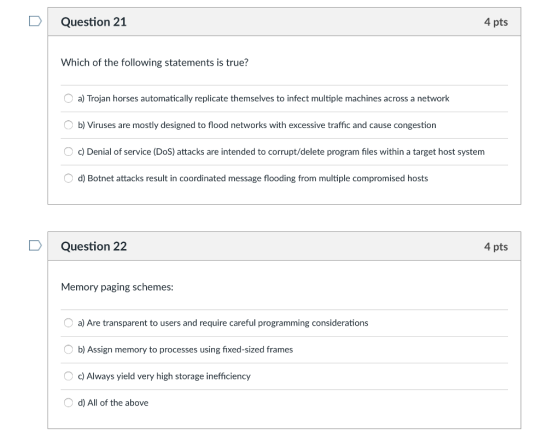 DQuestion 21 4 pts Which of the following statements is true? a) Trojan horses automatically replicate themselves to infect multiple machines across a network b) Viruses are mostly designed to flood networks with excessive traffic and cause congestion O c) Denial of service (DoS) attacks are intended to corrupt/delete program files within a target host system d) Botnet attacks result in coordinated message flooding from multiple compromised hosts D Question 22 4 pts Memory paging schemes a) Are transparent to users and require careful programming considerations b) Assign memory to processes using fixed-sized frames c) Always yield very high storage inefficiency d) All of the above