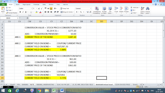 Home nert Page Layout Formulas Data Review View dd-Ins Cut E AutoSum ー E ゴWrap Text ta copy. в 1 프 . Ej-., Δ. : rーー 逻锂函Merge & Center. $, % , 弼,8 C Conditional Format CeInsert Delete Format Formatting, as Table w styles. ▼ ㆆ ▼ Sort &Find & 2 ClearFe Select Edting Format Painter Clipboard DD19 CU Alignment Number Cells CX CY CZ DA DB DC DE DF DG DH DI DJ CONVERSION VALUE = STOCK PRICE X CONVERSTION RATIO 41.20 X 31 = 4 ADD: CURRENT PRICE OF THE BOND 1277.20 10.00 1287.20 CONVERSION PREMIUM- 6 ANS1 8 ANS 2 CURRENT YIELD ON BOND COUPON/ CURRENT PRICE CURRENT YIELD ON BOND = CURRENT YIELD ON BOND- 50/1287.20 3.88% 10 12 13 14 15 16 17 18 19 20 ANS 3 CONVERSION VALUE = STOCK PRICE X CONVERSTION RATIO 31 X31 ADD: CURRENT PRICE OF THE BOND 961.00 100.00 1061.00 CONVERSION PREMIUM- CURRENT YIELD ON BOND- CURRENT YIELD ON BOND- CURRENT YIELD ON BOND- COUPON/ CURRENT PRICE 50/1061 4.71% トト Sheet2 AFN BANKING NOTE BIDDING, UNDERWRITING EUAC AW PM LIFE LP IP MRP. INFLATION YIELD WARRANT fund bond CLEAN INVOICE PRICE . She