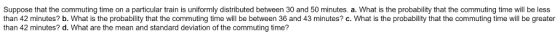 Suppose that the commuting time on a particular train is uniformly distributed between 30 and 50 minutes. a. What is the probabiity that the commuting time will be less than 42 minutes? b. What is the probability that the commuting time will be between 36 and 43 minutes? c. What is the probability that the commuting time will be greater than 42 minutes? d. What are the mean and standard deviation of the commuting time?