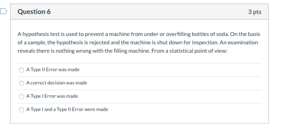 Question 6 3 pts A hypothesis test is used to prevent a machine from under or overfilling bottles of soda. On the basis of a