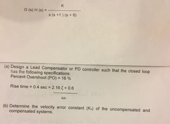 G(s) H (s) = s(s+1 ) (s + 8 (a) Design a Lead Compensator or PD controller such that the closed loop has the following specifications: Percent Overshoot (PO) 16 % Rise time 0.4 sec-2.16 ? + 0.6 (b) Determine the velocity error constant (Kv) of the uncompensated and compensated systems.