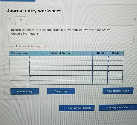Journal entry worksheet A Record the entry to close underapplied/overapplied overhead for Storm Concert Promotions. Note: Ent