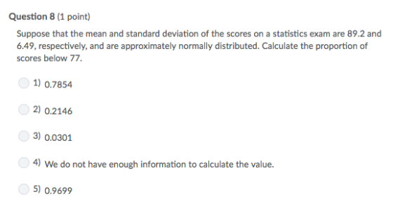 Question 8 (1 point) Suppose that the mean and standard deviation of the scores on a statistics exam are 89.2 and 6.49, respectively, and are approximately normally distributed. Calculate the proportion of scores below 77. 1) 0.7854 2) 02146 3) 0.0301 4) We do not have enough information to calculate the value. 5) 0.9699