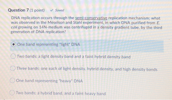 Question 7 (1 point) Saved DNA replication occurs through the semi-conservative replication mechanism; what was observed in t