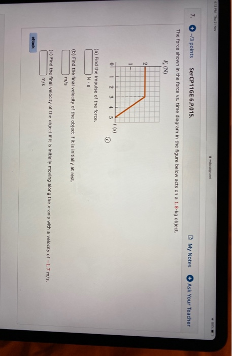 4:13 PM Thu 11 Nov 7. -/3 points SerCP11GE 6.P.015. My Notes Ask Your Teacher The force shown in the force vs. time diagram i