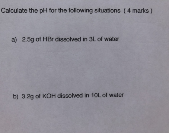 Calculate the pH for the following situations (4 marks) a) 2.5g of HBr dissolved in 3L of water b) 3.2g of KOH dissolved in 1