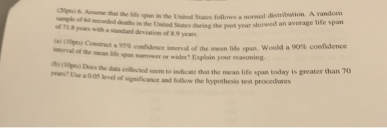 smple of s mconded dn the United States follows a normal distribution. A random sample of 64 recorded deaths in the United of 71 8 years with a standard deviation of S.9 years. (20pes) 6 Assume that the life span in follows a States during the past year showed an average life span (a) (10pts) Construct intervail of the mcan life span narrower or wider? Explain your reasoning. bi (00pe) Does ycars? Use a 005 level of significance and follow the hypothesis test procedures a95% confidence interval of the mean life span, would a 90% confidence the data collected seem to indicate that the mean life span today is greater than 70