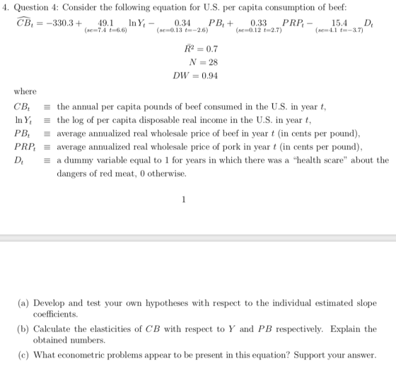 4. Question 4: Consider the following equation for U.S. per capita consumption of beef: CB--330.3+ 49.1InY, 0.34 PB,+0.33 PRP 15.4 D (se 7.4 t-6.6) (se-0.13 -2.6) (se-0.12 t-2.7) (se-4.1 -3.7) RP = 0.7 N 28 DW = 0.94 where CB. the annual per capita pounds of beef consumed in the U.S. in year t, In Yǐ : the log of per capita disposable real income in the U.S. in year t, PBt Ξ , PRI average annualized real wholesale price of pork in year t (in cents per pound) average annualized real wholesale price of beef in year t (in cents per pound) a dummy variable equal to 1 for vears in which there was a health scare about the dangers of red meat, 0 otherwise. (a) Develop and test your own hypotheses with respect to the individual estimated slope (b) Calculate the elasticities of CB with respect to Y and PB respectively. Explain the (c) What econometric problems appear to be present in this equation? Support your answer coefficients. obtained numbers.