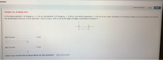 ment Chapter 21, Problem 013 In the figure particle 1 of charge q 1.02 μC and particle 2 of charge Q2·一2.98 ue, are held at separation l . 9,4 cm on an mit r pa tide , dru a o net electrostatic force on it from particles 1 and 2 is zero, what must be the (ajx and (b)y coordinates of particde 3 ea ge。-to te located ad that the Units (a) Number (b) Number Click if you would like to Show Work for this question: Ocen Show Work