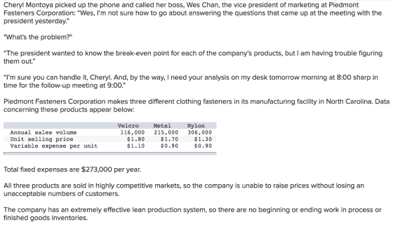 Cheryl Montoya picked up the phone and called her boss, Wes Chan, the vice president of marketing at Piedmont Fasteners Corporation: “Wes, Im not sure how to go about answering the questions that came up at the meeting with the president yesterday. Whats the problem? The president wanted to know the break-even point for each of the companys products, but I am having trouble figuring them out. “Im sure you can handle it, Cheryl. And, by the way, I need your analysis on my desk tomorrow morning at 8:00 sharp in time for the follow-up meeting at 9:00. Piedmont Fasteners Corporation makes three different clothing fasteners in its manufacturing facility in North Carolina. Data concerning these products appear below: Velcro Metal Nylon Annual sales volume Unit selling price Variable expense per unit 116,000 215,000 306,000 $1.30 $0.90 $1.80 $1.10 $1.70 $0.90 Total fixed expenses are $273,000 per year. All three products are sold in highly competitive markets, so the company is unable to raise prices without losing an unacceptable numbers of customers The company has an extremely effective lean production system, so there are no beginning or ending work in process or finished goods inventories