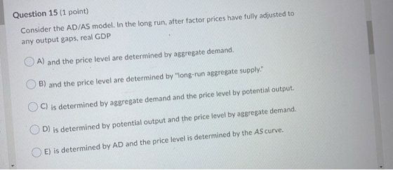Question 15 (1 point) Consider the AD/AS model. In the long run, after factor prices have fully adjusted to any output gaps,