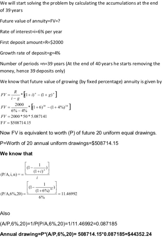 We will start solving the problem by calculating the accumulations at the end of 39 years Future value of annuity=FV=? Rate of interest-i-6% per year First deposit amount-R $2000 Growth rate of deposit-g-4% Number of periods-n 39 years (At the end of 40 years he starts removing the money, hence 39 deposits only) We know that future value of growing (by fixed percentage) annuity is given by FV=62000% .[1+6,--(1+4%] 6%-4% FV 2000 * 50 * 5.087141 FV $508714.15 Now FV is equivalent to worth (P) of future 20 uniform equal drawings P=Worth of 20 annual uniform drawings-$508714.15 We know that (I (I (1+6%) 39 (P/A,6%,20)= - 114699.2 6% Also (A/P,6%,20)=1/P(P/A,6%,20)=1/11 .46992-0.0871 85 Annual drawing P*(A/P,6%,20) 508714.15*0.087185 $44352.24
