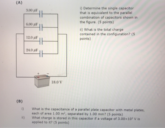 i) Determine the single capacitor that is equivalent to the parallel combination of capacitors shown in the figure. (5 points) 3.00 μF 6.00 μF i) What is the total charge contained in the configuration? (5 points) 12.0 uF 24.0 AF 18.0 V i) What is the capacitance of a parallel plate capacitor with metal plates, each of area 1.00 m2, separated by 1.00 mm? (5 points) ii) What charge is stored in this capacitor if a voltage of 3.00x103 V is applied to it? (5 points)