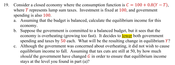 19. Consider a closed economy where the consumption function is C = 100+ 0.8(Y – T), where T represents lump sum taxes. Inves