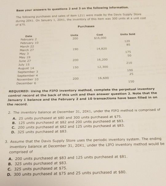 Base your answers to questions 2 and 3 on the following information. The following purchases and sales of item L211 were made by the Davis Supply Store during 20x1. On January 1, 20X1, the inventory of this item was 300 units at a of $75. Purchases Units Sold Units 200 Cost $16,000 Date February 2 February 10 March 22 March 27 May 3 May 19 June 27 July 15 August 14 120 85 190 14,820 175 50 210 100 200 16,200 150 12,300 September 3 September 4 November 10 December 6 25 200 16,600 150 inventory method, complete the perpetual inventory REQUIRED: Using the FIFO control record at the back of this unit and then answer question 2. Note that the January 1 balance and the Februar the record. y 2 and 10 transactions have been filled in on 2. The inventory balance at December 31, 20x1, under the FIFO method is comprised of A. 25 units purchased at $80 and 300 units purchased at $75. B. 125 units purchased at $82 and 200 units purchased at $83. C. 200 units purchased at $82 and 125 units purchased at $83. D. 325 units purchased at $83. 3. Assume that the Davis Supply Store uses the periodic inventory system. The ending inventory balance at December 31, 20X1, under the LIFO inventory method would b comprised of A. 200 units purchased at $83 and 125 units purchased at $81 B. 325 units purchased at $83. C. 325 units purchased at $75. D. 300 units purchased at $75 and 25 units purchased at $80.