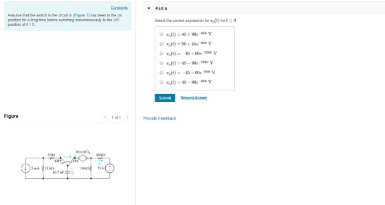 Constants Part A Assume that the switch in the circuit in (Figure 1) has been in the ON position for a long time before switching instantaneously to the OFF position att 0 Select the correct expression forvot) for t0 O ot) 45+90e-80e v vs(t)-90 +45e 800t V o(t)45 +90e 20 O vo(t) 45 90e 1200 V o(t)45+90e-80o v ot)45 90 v Subnit Figure 1 of 1 > Provide Feedback 20x10 is 5 k2 40 kO OFF 62.5 nF2_