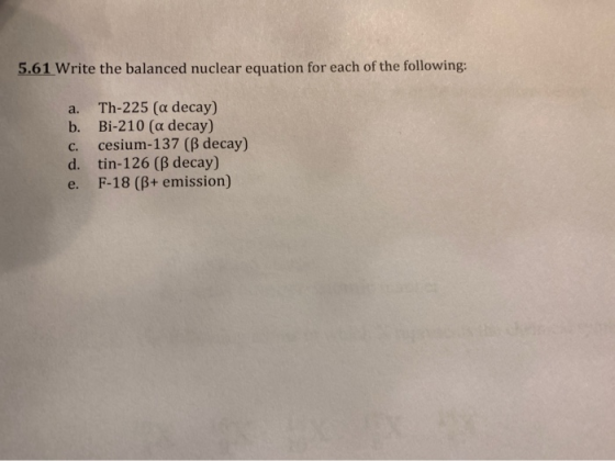 5.61 Write the balanced nuclear equation for each of the following: a. Th-225 (a decay) b. Bi-210 (a decay) c. cesium-137 (ß