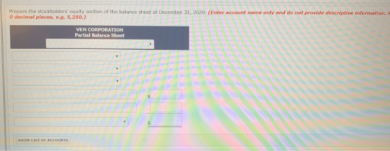 Prepare the stockholders equity section of the balance sheet at December 31, 2020. (Enter account name only and do not provide descriptive information. 0 decimal places,e.g. 5,250.) VEN CORPORATION Partial Balance Sheet