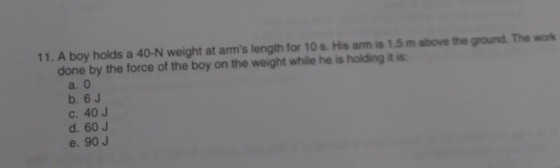 11. A boy holds a 40-N weight at arms length for 10 s. His arm is 1.5 m above the ground. The work done by the force of the boy on the weight while he is holding it is a. 0 b. 6J c. 40 J d. 60 J e. 90 J