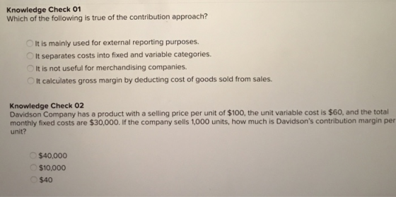 Knowledge Check 01 Which of the following is true of the contribution approach? It is mainly used for external reporting purposes. It separates costs into fixed and variable categories. OIt is not useful for merchandising companies It calculates gross margin by deducting cost of goods sold from sales Knowledge Check 02 Davidson Company has a product with a selling price per unit of $100, the unit variable cost is $60, and the total unit? monthly fixed costs are $30,000. If the company sells 1,000 units, how much is Davidsons contribution margin per $40,000 $10,000 $40