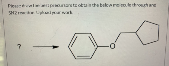 Please draw the best precursors to obtain the below molecule through and SN2 reaction. Upload your work.