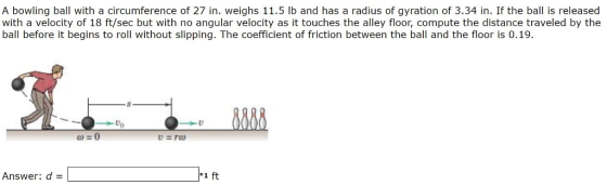 A bowling ball with a circumference of 27 in. weighs 11.5 lb and has a radius of gyration of 3.34 in. If the ball is released with a velocity of 18 ft/sec but with no angular velocity as it touches the alley floor, compute the distance traveled by the ball before it begins to roll without slipping. The coefficient of friction between the ball and the floor is 0.19. Answer: d- 1 ft