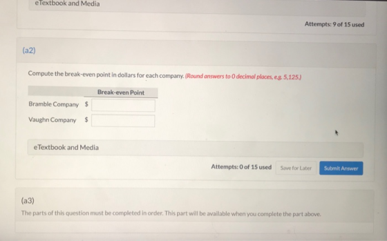 e Textbook and Media Attempts: 9 of 15 used (a2) Compute the break-even point in dollars for each company. (Round answers to