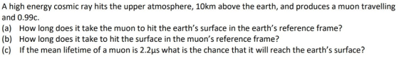 A high energy cosmic ray hits the upper atmosphere, 10km above the earth, and produces a muon travelling and 0.99c. (a) How long does it take the muon to hit the earths surface in the earths reference frame? (b) How long does it take to hit the surface in the muons reference frame? (c) If the mean lifetime of a muon is 2.2us what is the chance that it will reach the earths surface?