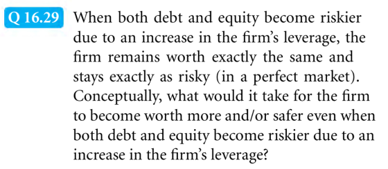 When both debt and equity become riskier due to an increase in the firms leverage, the firm remains worth exactly the same and stays exactly as risky (in a perfect market) Conceptually, what would it take for the firm to become worth more and/or safer even when both debt and equity become riskier due to an increase in the firms leverage? Q 16.29