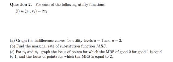 Question 2. For each of the following utility functions: (i) u1(x1,T2) = 2x2. (a) Graph the indifference curves for utility levels u -1 and u 2 (b) Find the marginal rate of substitution function MRS. (c) For u and us, graph the locus of points for which the MRS of good 2 for good 1 is equal to 1, and the locus of points for which the MRS is equal to 2.