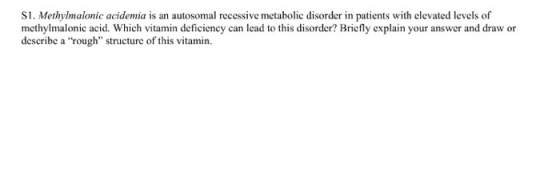 S1. Methylmalonic acidemia is an autosomal recessive metabolic disorder in patients with elevated levels of methylmalonic acid. Which vitamin deficiency can lcad to this disorder? Briefly explain your answer and draw or describe a rough structure of this vitamin.