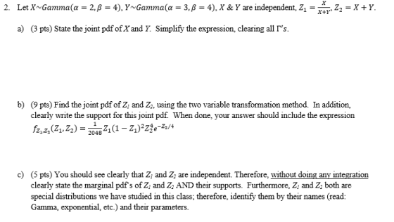 2. LetX~Gamma(α = 2, β = 4), Y~Gamma(α = 3, β = 4), X & Y are independent, Z,-x+r, Z,-X + Y a) (3 pts) State the joint pdf oEX and Y. Simplify the expression, clearing all b) (9pts) Find the joint pdf of Z and Z, using the two variable transformation method. In addition, clearly write the support for this joint pdf. When done, your answer should include the expression Z1Z21,2)2048 2048 11 )24e-22/4 c) (5 pts) You should see clearly that Z and Z are independent. Therefore, without doing any integration clearly state the marginal pdfs of Z and Z, AND their supports. Furthermore, Z and Z both are special distributions we have studied in this class; therefore, identify them by their names (read: Gamma, exponential, etc.) and their parameters.