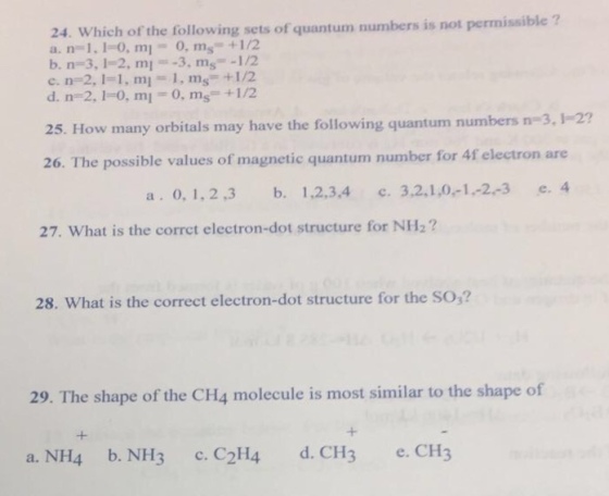 24. Which of the following sets of quantum numbers is not permissible a. n 1.1 0, m1 0, ms +1/2 b. n 3,1 2, ml -3. ms -1/2 c. na 2, l 1, ml 1. m +1/2 d. ne 2, la 0, ml 0. ms +1/2 25. How many may have the following quantum numbers n 3, 2? orbitals 26. The possible values of magnetic quantum number for 4f electron are a o, 1.2.3 b. 1,2,3,4 c. 3,2,1,0,-1, 2, 3 e. 4 27. What is the corrct electron-dot structure for NH2? 28. What is the correct electron-dot structure for the so,? 29. The shape of the CH4 molecule is most similar to the shape of a. NH4 b. NH3 c. C2H4 d. CH3 e. CH