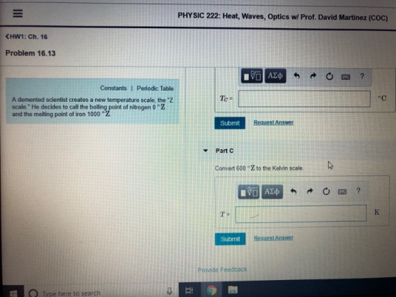 PHYSIC 222: Heat, Waves, Optics w/ Prof. David Martinez (Coc) Problem 16.13 Constants 1 Periodic Table A demented scientist creates a new temperature scale, the Z scale. He decides to call the boiling point of nitrogen 0 Z and the melting point of iron 1000° Submit Part C Convert 600 °Z to the Kelvin scale. Submit Provide Feedback O Type here to search