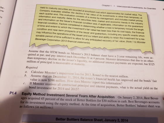 Chapter 1 Intercorporate Investments: An Overview Held-to-maturity securities are recorded at amortized cost which approximates fair market value. The Company evaluates whether the decline in fair value of its investments is other-than-temporary at each quarter-end. This evaluation consists of a review by management, and includes market pri information and maturity dates for the securities held, market and economic trends in the industry and information on the issuers financial condition and, if applicable, information on the guarantors financial condition. Factors considered in determining whether a loss is temporary include the length of time and extent to which the investments fair value has been less than its cost basis be- cing , the financial specific events which estment for a rea condition and near-term prospects of the issuer and guarantors, including any may influence the operations of the issuer and our intent and ability to retain the inv sonable period of time sufficient to allow for any anticipated recovery of fair v Beverage Corporation 2013 financial statements) alue. (Note 1 to Monster Assume that the HTM bonds on Monsters 2013 balance sheet have a quired at par, and pay interest each December 31 at 4 percent. Monster determines that due to an other than-temporary decline in the issuers liquidity, no additional interest payments are expected, but $325 million of principal is recoverable at maturity 2-year remaining life, were ac Required a. Calculate Monsters impairment loss for 2013. Round to the nearest million. b. Assume that on December 31,2014, the issuers financial health has improved and the bonds fair value is now $396 million. How does Monster report this information? If Monster receives all contractual principal and interest payments, what is the actual yield on the bond investment for 2014 and 2015? P1.4 Equity Method Investment Several Years After Acquisition On January 2, 2014, Best Bever- ages acquired 45 percent of the stock of Better Bottlers for $30 million in cash. Best Beverages accounts for its investment using the equity method. At the time of acquisition, Better Bottlers balance sheet was as follows (in millions): Better Bottlers Balance Sheet, January 2, 2014