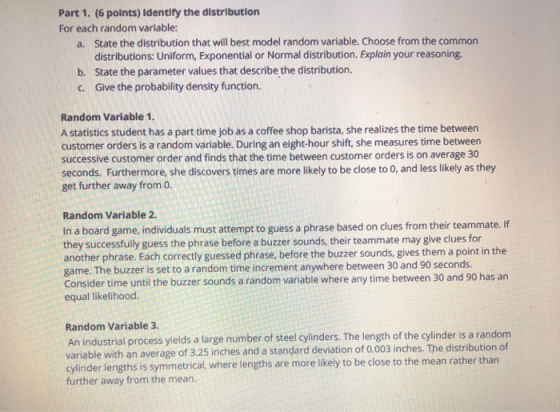 Part 1. (6 points) Identify the distribution For each random variable: State the distribution that will best model random variable. Choose from the common distributions: Uniform, Exponential or Normal distribution. Explain your reasoning. State the parameter values that describe the distribution. Give the probability density function. a. b. c. Random Variable 1 A statistics student has a part time job as a coffee shop barista, she realizes the time between customer orders is a random variable. During an eight-hour shift, she measures time between successive customer order and finds that the time between customer orders is on average 30 seconds. Furthermore, she discovers times are more likely to be close to O, and less likely as they get further away from o. Random Variable 2. In a board game, individuals must attempt to guess a phrase based on clues from their teammate. If they successfully guess the phrase before a buzzer sounds, their teammate may give clues for another phrase. Each correctly guessed phrase, before the buzzer sounds, gives them a point in the game. The buzzer is set to a random time increment anywhere between 30 and 90 seconds. Consider time until the buzzer sounds a random variable where any time between 30 and 90 has an equal likelihood. Random Variable 3 An industrial process yields a large number of steel cylinders. The length of the cylinder is a random variable with an average of 3.25 inches and a standard deviation of 0.003 inches. The distribution of inder lengths is symmetrical, where lengths are more likely to be close to the mean rather than further away from the mean.