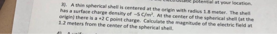 3). A thin spherical shell is centered at the origin with radius 1.8 meter. The shell has a surface charge density of -5 C/m²