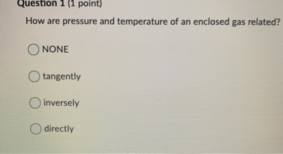 Question 1 (1 point) How are pressure and temperature of an enclosed gas related? O NONE O tangently inversely O directly