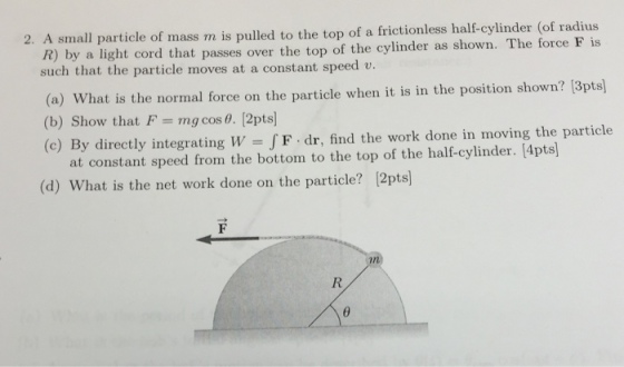 2. A small particle of mass m is pulled to the top of a frictionless half-cylinder (of radius by a light cord that passes over the top of the cylinder as shown. The force F is such that the particle moves at a constant speed v. R) (a) What is the normal foce on the particle when it is in the position shown? (3pts) (a) What is the normal force on the particl (b) Show that F = mg cost. [2pts] (c) By directly integrating w F dr, find the work done in moving the particle at constant speed from the bottom to the top of the half-cylinder. [4pts] (d) What is the net work done on the particle? 2pts]