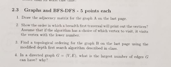 2.3 Graphs and BFS-DFS 5 points each I. Draw the adjacency matrix for the graph A on the last page. 2. Show the order in whic