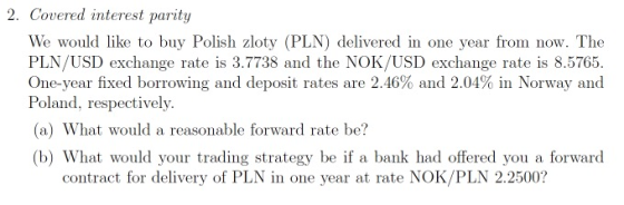 2. Covered interest parity interest parztu We would lke to buy Polish zloty (PLN) delivered in one year from now. The PLN/USD exchange rate is 3.7738 and the NOK/USD exchange rate is 8.5765. One-year fixed borrowing and deposit rates are 2.46% and 2.04% in Norway and Poland, respectively. (a) What would a reasonable forward rate be? (b) What would your trading strategy be if a bank had offered you a forward contract for delivery of PLN in one year at rate NOK/PLN 2.2500?