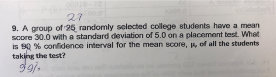 27 s have a mearn 9. A group of 25, randomly selected college student score 30.0 with a standard deviation of 5.0 on a placement test. What is 90 % confidence interval for the mean score, μ, of all the students taking the test? 9/a