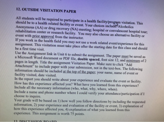 12. OUTSIDE VISITATION PAPER All students will be required to participate in a health facility/program visitation. This should be to a health related facility or event. Your choices include Alcoholics Anonymous (AA) or drug recovery (NA) meeting; hospital or convalescent hospital tour; rehabilitation center or research facility. You may also choose an alternative facility or event with prior approval from the instructor. If you work in the health field you may not use a work related event/experience for this assignment. This visitation must take place after the starting date for this class and should be a first time visit. Use the Assignment link in Unit 6 to submit the assignment. The paper must be saved as a Microsoft Word document or PDF file, double spaced, font size 12, and minimum of 2 pages in length. Title the assignment Visitation Paper. Make sure to click Add Attachment to include paper with your submission, not in the text-box. The following information should be included at the top of the paper your name, name of event cor facility visited, date visited. In the report you should write about your experience and evaluate the event or facility How has this experience affected you? What have you learned from this experience? Include all the necessary information (who, what, why, where, when). Include a name and phone number where I could verify your attendance/participation if l choose to inquire. Your grade will be based on 1) how well you follow directions by including the requested information, 2) your experience and evaluation of the facility or event, 3) explanation of how this experience affected you, 4) explanation of what you learned from this experience. This assignment is worth 75 points.