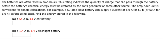 Car batteries are often rated in amp-hours. This rating indicates the quantity of charge that can pass through the battery before the batterys chemical energy must be restored by the cars generator or some other source. The amp-hour unit is convenient for simple calculations. For example, a 60-amp-hour battery can supply a current of 1.0 A for 60 h (or 60 A for 1.0 h) before going dead. Find the energy stored in the following. (a) a 54 A-h, 14 V car battery (b) a 1.4 A-h, 1.4 V flashlight battery