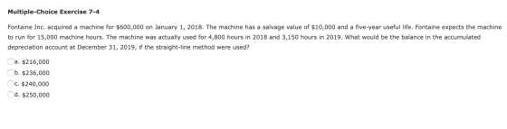 Multiple-Choice Exercise 7-4 Fontaine Inc. acquired a machine for $600,000 on January 1, 2018. The machine has a salvage valu
